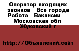  Оператор входящих звонков - Все города Работа » Вакансии   . Московская обл.,Жуковский г.